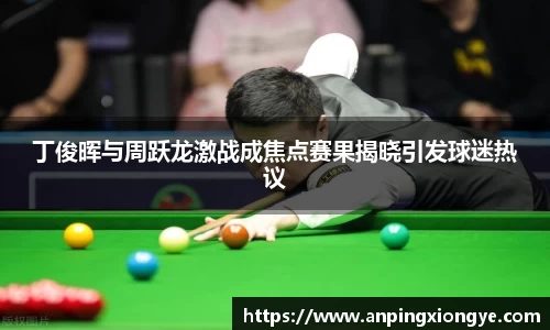 丁俊晖与周跃龙激战成焦点赛果揭晓引发球迷热议
