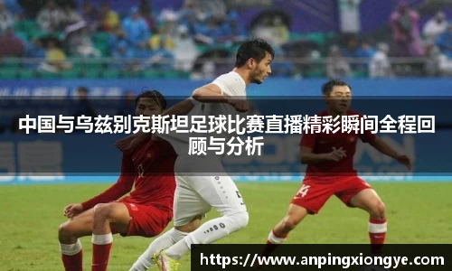中国与乌兹别克斯坦足球比赛直播精彩瞬间全程回顾与分析