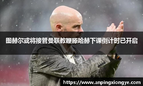 图赫尔或将接管曼联教鞭滕哈赫下课倒计时已开启